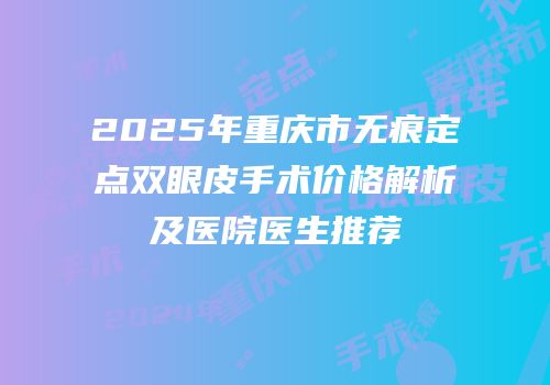 2025年重庆市无痕定点双眼皮手术价格解析及医院医生推荐