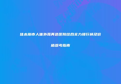 佳木斯市人体外耳再造医院综合实力排行榜及价格参考指南