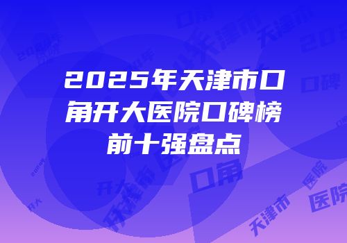 2025年天津市口角开大医院口碑榜前十强盘点