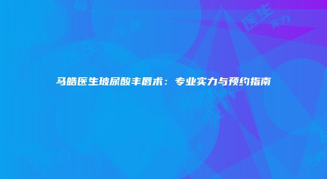 马皓医生玻尿酸丰唇术：专业实力与预约指南