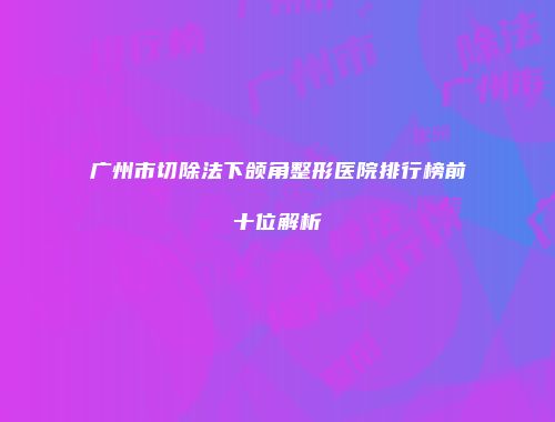 广州市切除法下颌角整形医院排行榜前十位解析