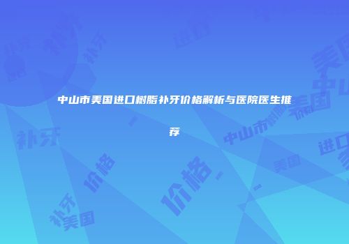 中山市美国进口树脂补牙价格解析与医院医生推荐