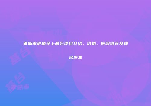 孝感市种植牙上基台项目介绍：价格、医院推荐及知名医生