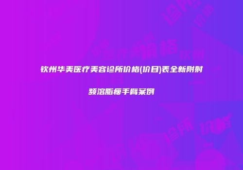 钦州华美医疗美容诊所价格(价目)表全新附射频溶脂瘦手臂案例