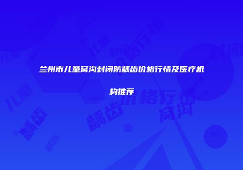 兰州市儿童窝沟封闭防龋齿价格行情及医疗机构推荐