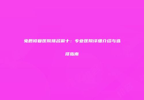 兔唇修复医院排名前十：专业医院详细介绍与选择指南