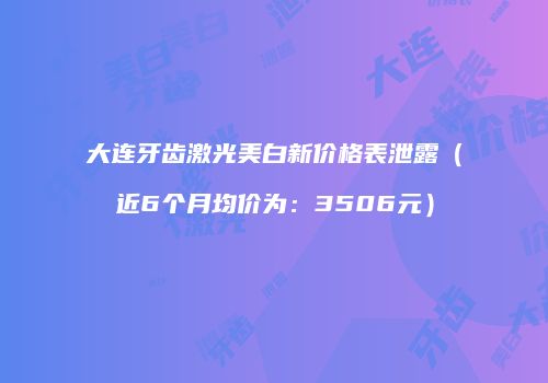 大连牙齿激光美白新价格表泄露（近6个月均价为：3506元）