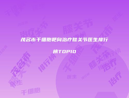 茂名市干细胞靶向治疗膝关节医生排行榜TOP10