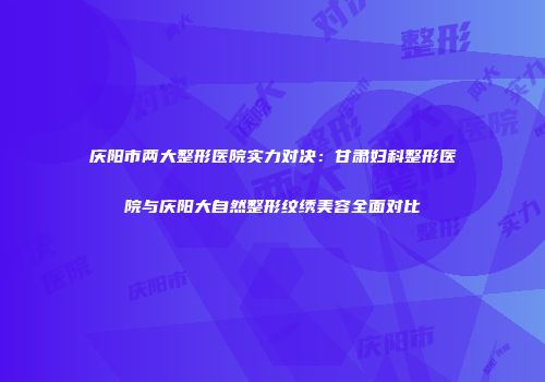 庆阳市两大整形医院实力对决：甘肃妇科整形医院与庆阳大自然整形纹绣美容全面对比