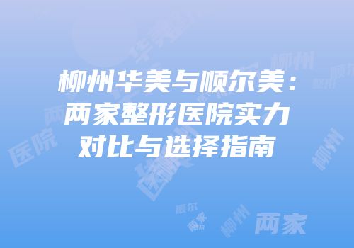 柳州华美与顺尔美：两家整形医院实力对比与选择指南