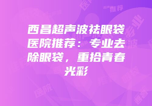西昌超声波祛眼袋医院推荐：专业去除眼袋，重拾青春光彩