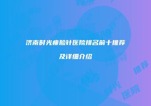 济南时光瘦脸针医院排名前十推荐及详细介绍