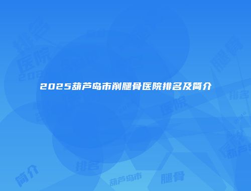 2025葫芦岛市削腿骨医院排名及简介