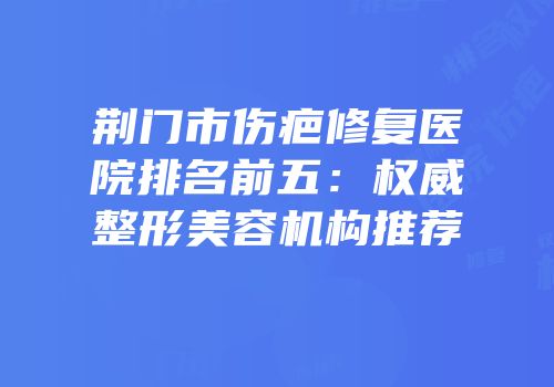 荆门市伤疤修复医院排名前五：权威整形美容机构推荐