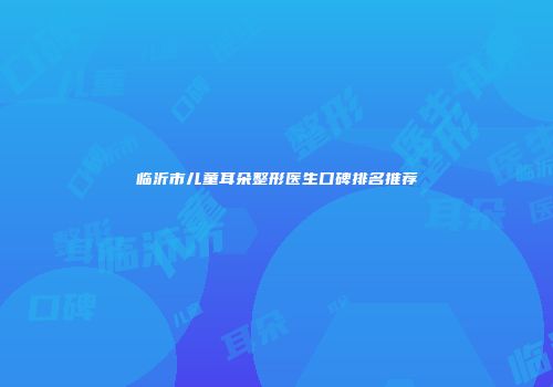 临沂市儿童耳朵整形医生口碑排名推荐
