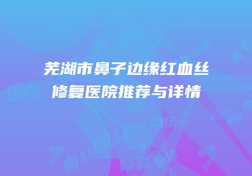 芜湖市鼻子边缘红血丝修复医院推荐与详情
