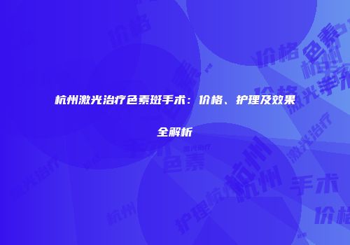 杭州激光治疗色素斑手术：价格、护理及效果全解析