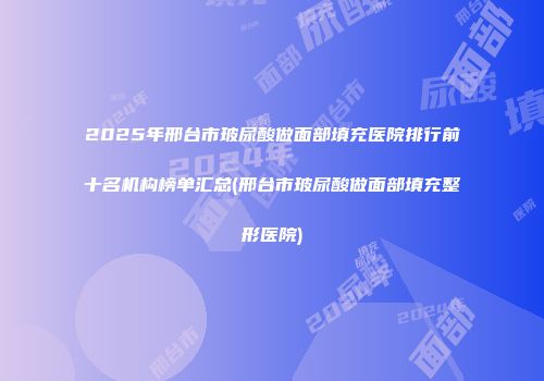 2025年邢台市玻尿酸做面部填充医院排行前十名机构榜单汇总(邢台市玻尿酸做面部填充整形医院)