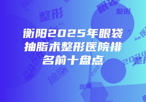 衡阳2025年眼袋抽脂术整形医院排名前十盘点