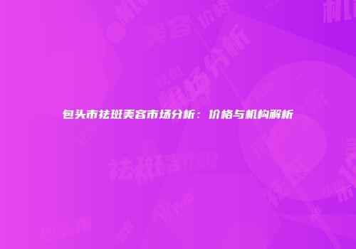 包头市祛斑美容市场分析：价格与机构解析