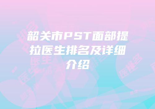 韶关市PST面部提拉医生排名及详细介绍