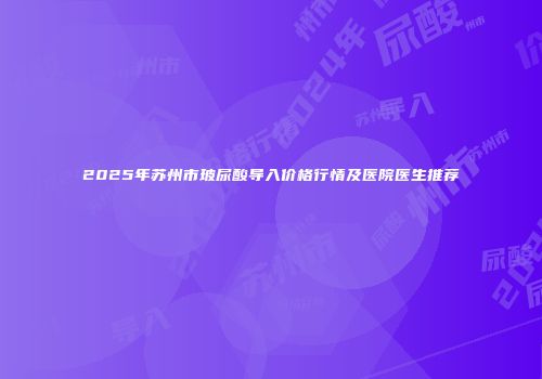 2025年苏州市玻尿酸导入价格行情及医院医生推荐