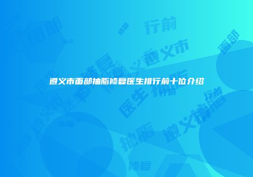 遵义市面部抽脂修复医生排行前十位介绍