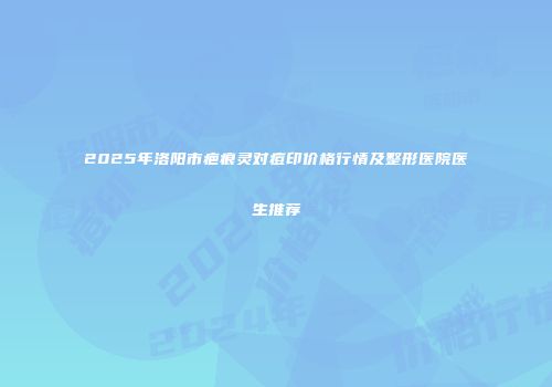 2025年洛阳市疤痕灵对痘印价格行情及整形医院医生推荐