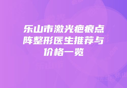 乐山市激光疤痕点阵整形医生推荐与价格一览
