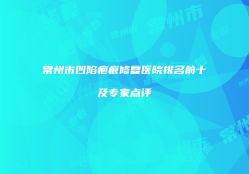 常州市凹陷疤痕修复医院排名前十及专家点评