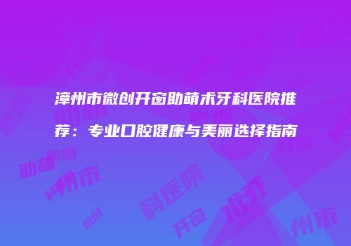 漳州市微创开窗助萌术牙科医院推荐：专业口腔健康与美丽选择指南