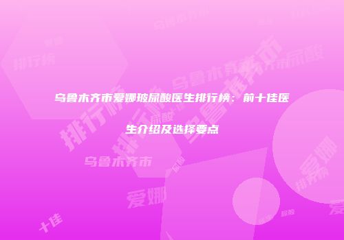 乌鲁木齐市爱娜玻尿酸医生排行榜：前十佳医生介绍及选择要点