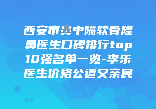 西安市鼻中隔软骨隆鼻医生口碑排行top10强名单一览-李乐医生价格公道又亲民