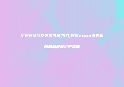 昭通光慧医疗美容价格(价目)名医2025曝光附腰腹部吸脂减肥案例