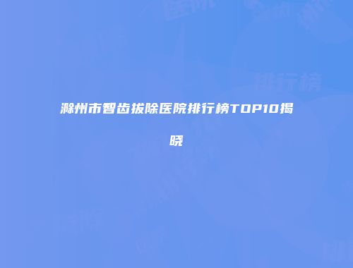滁州市智齿拔除医院排行榜TOP10揭晓