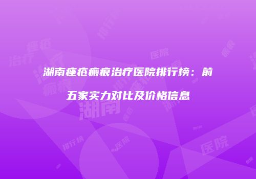 湖南痤疮瘢痕治疗医院排行榜：前五家实力对比及价格信息
