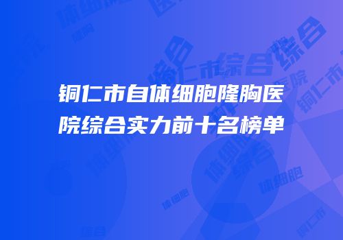 铜仁市自体细胞隆胸医院综合实力前十名榜单