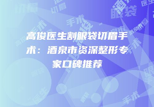 高俊医生割眼袋切眉手术：酒泉市资深整形专家口碑推荐
