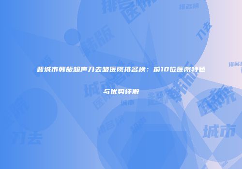 晋城市韩版超声刀去皱医院排名榜：前10位医院特色与优势详解