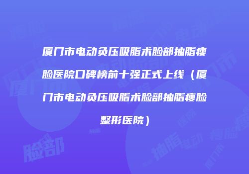 厦门市电动负压吸脂术脸部抽脂瘦脸医院口碑榜前十强正式上线（厦门市电动负压吸脂术脸部抽脂瘦脸整形医院）