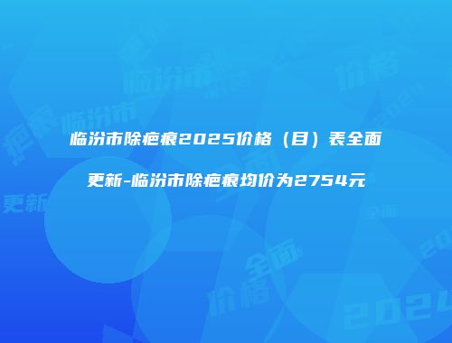 临汾市除疤痕2025价格（目）表全面更新-临汾市除疤痕均价为2754元