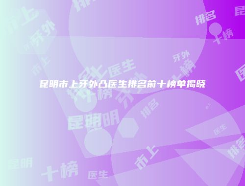昆明市上牙外凸医生排名前十榜单揭晓