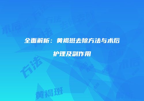 全面解析：黄褐斑去除方法与术后护理及副作用