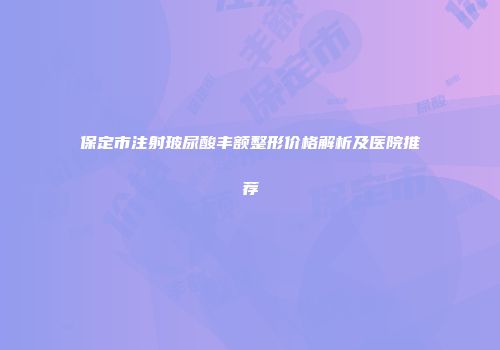保定市注射玻尿酸丰额整形价格解析及医院推荐