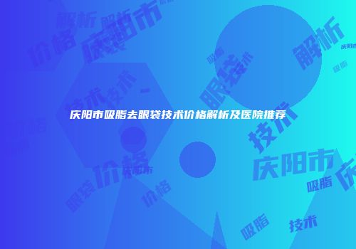 庆阳市吸脂去眼袋技术价格解析及医院推荐