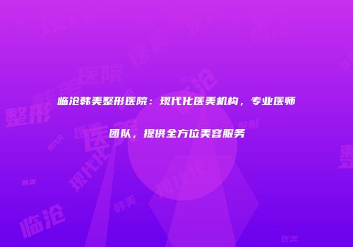 临沧韩美整形医院：现代化医美机构，专业医师团队，提供全方位美容服务