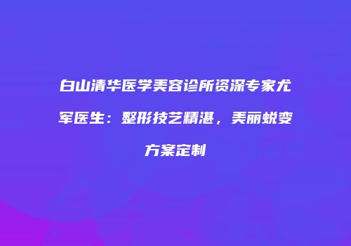 白山清华医学美容诊所资深专家尤军医生：整形技艺精湛，美丽蜕变方案定制
