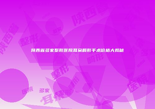 陕西省多家整形医院耳朵畸形手术价格大揭秘