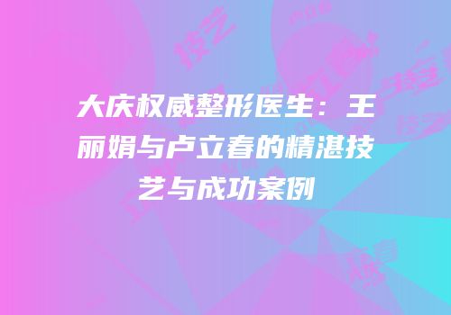 大庆权威整形医生：王丽娟与卢立春的精湛技艺与成功案例