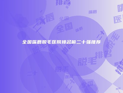 全国嘴唇脱毛医院排名前二十强推荐
